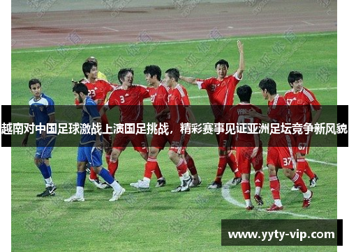 越南对中国足球激战上演国足挑战，精彩赛事见证亚洲足坛竞争新风貌