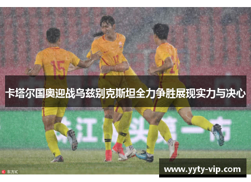 卡塔尔国奥迎战乌兹别克斯坦全力争胜展现实力与决心