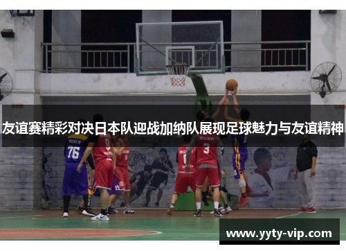 友谊赛精彩对决日本队迎战加纳队展现足球魅力与友谊精神