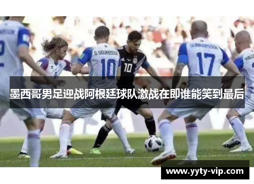 墨西哥男足迎战阿根廷球队激战在即谁能笑到最后